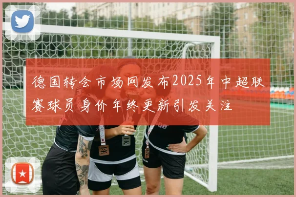 德国转会市场网发布2025年中超联赛球员身价年终更新引发关注