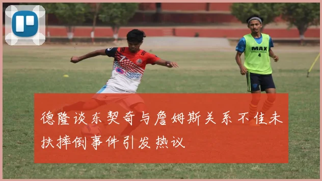 德隆谈东契奇与詹姆斯关系不佳未扶摔倒事件引发热议
