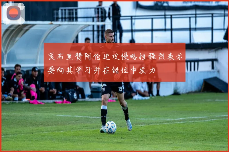 莫布里赞阿伦进攻侵略性强烈表示要向其学习并在错位中发力