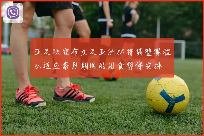 亚足联宣布女足亚洲杯将调整赛程以适应斋月期间的进食暂停安排
