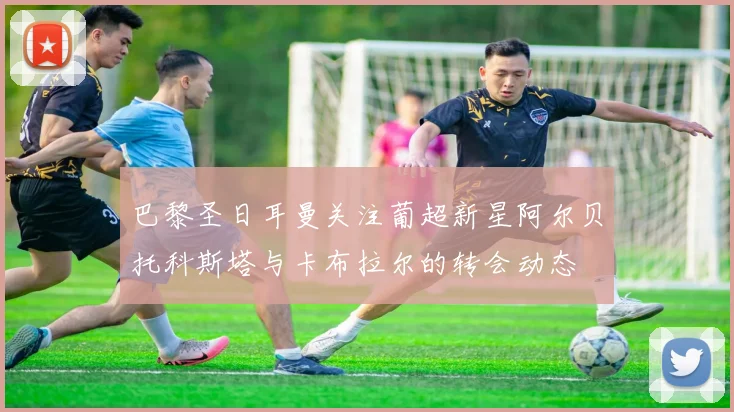 巴黎圣日耳曼关注葡超新星阿尔贝托科斯塔与卡布拉尔的转会动态