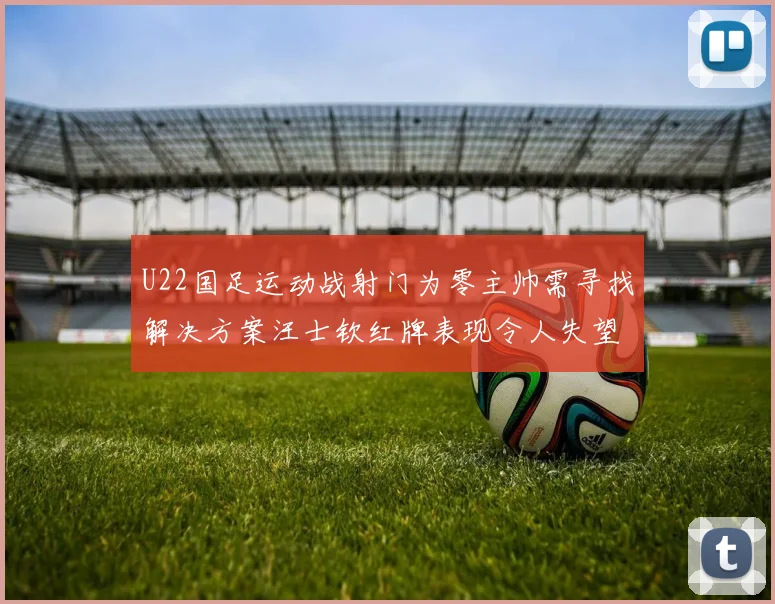 U22国足运动战射门为零主帅需寻找解决方案汪士钦红牌表现令人失望