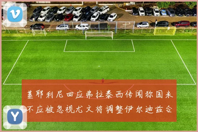 基耶利尼回应弗拉泰西传闻称国米不应被忽视尤文将调整伊尔迪兹合同内容